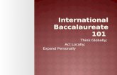 International Baccalaureate 101 Think Globally; Act Locally; Expand Personally.