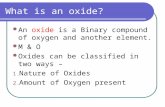 What is an oxide? An oxide is a Binary compound of oxygen and another element. M & O Oxides can be classified in two ways – 1. Nature of Oxides 2. Amount.