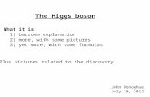 The Higgs boson What it is: 1) barroom explanation 2) more, with some pictures 3) yet more, with some formulas Plus pictures related to the discovery John.