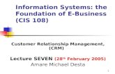 1 Information Systems: the Foundation of E-Business (CIS 108) Customer Relationship Management, (CRM) Lecture SEVEN (28 th February 2005) Amare Michael.