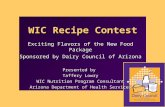 WIC Recipe Contest Exciting Flavors of the New Food Package Sponsored by Dairy Council of Arizona Presented by Taffery Lowry WIC Nutrition Program Consultant.