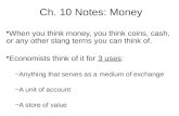 Ch. 10 Notes: Money When you think money, you think coins, cash, or any other slang terms you can think of. Economists think of it for 3 uses: –Anything.