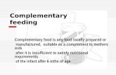 Complementary feeding Complementary food is any food locally prepared or manufactured, suitable as a complement to mothers milk after it is insufficient.