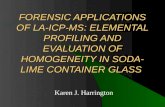 FORENSIC APPLICATIONS OF LA-ICP-MS: ELEMENTAL PROFILING AND EVALUATION OF HOMOGENEITY IN SODA- LIME CONTAINER GLASS Karen J. Harrington.