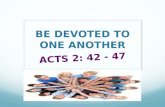 BE DEVOTED TO ONE ANOTHER ACTS 2: 42 - 47. 42 All the believers devoted themselves to the apostles’ teaching, and to fellowship, and to sharing in meals.
