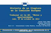Historia de un Stagiare en la Comisión Europea Trabajar en la UE: “Retos y oportunidades” Jaén, 27 de octubre de 2014 Carlos Calvo Ambel European Commission.