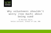 Why volunteers shouldn’t worry (too much) about being sued Dr Michael Eburn Senior Lecturer, School of Law, UNE.