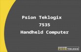 Psion Teklogix 7535 Handheld Computer. Rugged –IP65 –Drop rating: 1.5 meters (26x) 4 or 5 Wire Touchscreen Multiple expansion options –CF and SDIO slots.