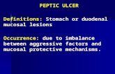 PEPTIC ULCER PEPTIC ULCER Definitions: Stomach or duodenal mucosal lesions Occurrence: due to imbalance between aggressive factors and mucosal protective.