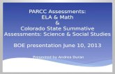 PARCC Assessments: ELA & Math & Colorado State Summative Assessments: Science & Social Studies BOE presentation June 10, 2013 Presented by Andrea Duran.