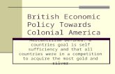British Economic Policy Towards Colonial America Mercantilism Defined: a countries goal is self sufficiency and that all countries were in a competition.