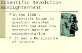 Scientific Revolution &Enlightenment In the 1500’s scientists began to question accepted beliefs and make new theories based on experimentation. It was.