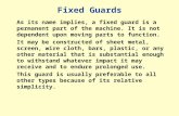 Fixed Guards As its name implies, a fixed guard is a permanent part of the machine. It is not dependent upon moving parts to function. It may be constructed.