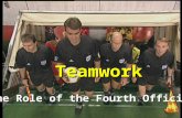 Teamwork The Role of the Fourth Official. General Mechanics Performs any other duties which the referee requests Primary point of contact between the.