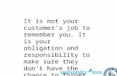 It is not your customer's job to remember you. It is your obligation and responsibility to make sure they don't have the chance to forget you - Patricia.