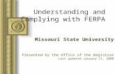 Understanding and Complying with FERPA Missouri State University Presented by the Office of the Registrar Last updated January 11, 2008.
