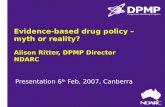 Evidence-based drug policy – myth or reality? Alison Ritter, DPMP Director NDARC Presentation 6 th Feb, 2007, Canberra.