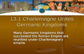 13.1 Charlemagne Unites Germanic Kingdoms Many Germanic kingdoms that succeeded the Roman Empire are reunited under Charlemagne ’ s empire.