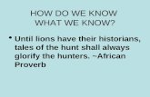 HOW DO WE KNOW WHAT WE KNOW?  Until lions have their historians, tales of the hunt shall always glorify the hunters. ~African Proverb.
