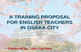 A TRAINING PROPOSAL FOR ENGLISH TEACHERS IN OSAKA CITY Presented by: Liam Carrigan Presented by: Liam Carrigan 1.