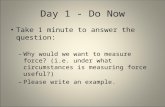 Day 1 - Do Now Take 1 minute to answer the question: – Why would we want to measure force? (i.e. under what circumstances is measuring force useful?) –