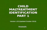 1 CHILD MALTREATMENT IDENTIFICATION PART 1 CHILD MALTREATMENT IDENTIFICATION PART 1 Version 1.25 (Updated October 2013) TRAINER: