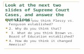 Look at the next two slides of Supreme Court Cases, and answer the questions: 1. What do you think Plessy vs. Ferguson established? 2. Why do you think.