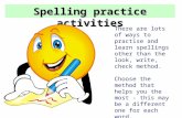 Spelling practice activities There are lots of ways to practise and learn spellings other than the look, write, check method. Choose the method that helps.