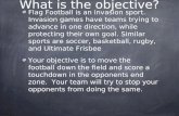What is the objective? Flag Football is an invasion sport. Invasion games have teams trying to advance in one direction, while protecting their own goal.