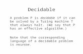 Decidable A problem P is decidable if it can be solved by a Turing machine T that always halt. (We say that P has an effective algorithm.) Note that the.