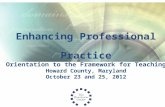 Enhancing Professional Practice Orientation to the Framework for Teaching Howard County, Maryland October 23 and 25, 2012.
