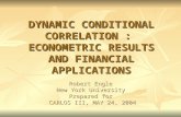 DYNAMIC CONDITIONAL CORRELATION : ECONOMETRIC RESULTS AND FINANCIAL APPLICATIONS Robert Engle New York University Prepared for CARLOS III, MAY 24, 2004.