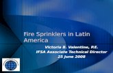 Fire Sprinklers in Latin America Victoria B. Valentine, P.E. IFSA Associate Technical Director 25 June 2008 Victoria B. Valentine, P.E. IFSA Associate.