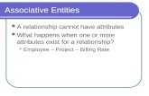 Associative Entities A relationship cannot have attributes What happens when one or more attributes exist for a relationship? Employee – Project – Billing.