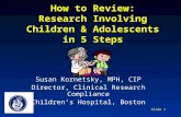 Slide 1 How to Review: Research Involving Children & Adolescents in 5 Steps Susan Kornetsky, MPH, CIP Director, Clinical Research Compliance Children’s.