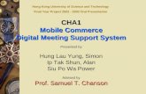 CHA1 Mobile Commerce Digital Meeting Support System Presented by Hung Lau Yung, Simon Ip Tak Shun, Alan Siu Po Wa Power Advised by Prof. Samuel T. Chanson.