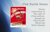 Flat Earth News News reporting in the age of Churnalism, based on Flat Earth News by Nick Davies.
