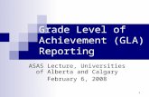 1 Grade Level of Achievement (GLA) Reporting ASAS Lecture, Universities of Alberta and Calgary February 6, 2008.