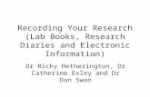 Recording Your Research (Lab Books, Research Diaries and Electronic Information) Dr Richy Hetherington, Dr Catherine Exley and Dr Dan Swan.