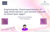 Exploring the ‘lived experiences’ of egg share donors: can women consent to share their eggs? Berenice Golding PhD Student.