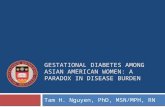 GESTATIONAL DIABETES AMONG ASIAN AMERICAN WOMEN: A PARADOX IN DISEASE BURDEN Tam H. Nguyen, PhD, MSN/MPH, RN.