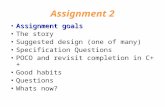Assignment 2 Assignment goalsAssignment goals The story Suggested design (one of many) Specification Questions POCO and revisit completion in C++ Good.