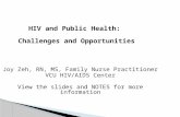 HIV and Public Health: Challenges and Opportunities Joy Zeh, RN, MS, Family Nurse Practitioner VCU HIV/AIDS Center View the slides and NOTES for more information.