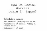 How Do Social Workers Learn in Japan? Takahiro Asano PhD student (ta614@york.ac.uk) Department of Social Policy & Social Work University of York.