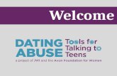 Welcome. Why Learn about Dating Abuse? Today’s Goals Define teen dating abuse and recognize its prevalence Understand the dynamics of dating abuse Identify.