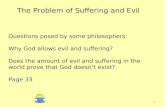 The Problem of Suffering and Evil Questions posed by some philosophers: Why God allows evil and suffering? Does the amount of evil and suffering in the.