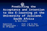 Predicting the Acceptance and Intention to Use E-learning at the University of Zululand, South Africa By Neil Evans Supervisor : Prof. CJB le Roux Co-supervisors: