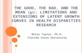 T HE G OOD, THE B AD, AND THE M EAN ( µ ): L IMITATIONS AND E XTENSIONS OF L ATENT G ROWTH C URVES IN H EALTH D ISPARITIES R ESEARCH Miles Taylor, Ph.D.
