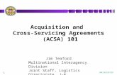 1 Acquisition and Cross-Servicing Agreements (ACSA) 101 UNCLASSIFIED Jim Teaford Multinational Interagency Division Joint Staff, Logistics Directorate,
