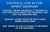 CATHOLIC LIFE IN THE SPIRIT SEMINAR CATHOLIC- MEANS UNIVERSAL IT PERTAINS TO OUR LORD JESUS CHRIST THE UNIVERSAL ONE AND THE ANOINTED ONE. SEMINAR- COMES.